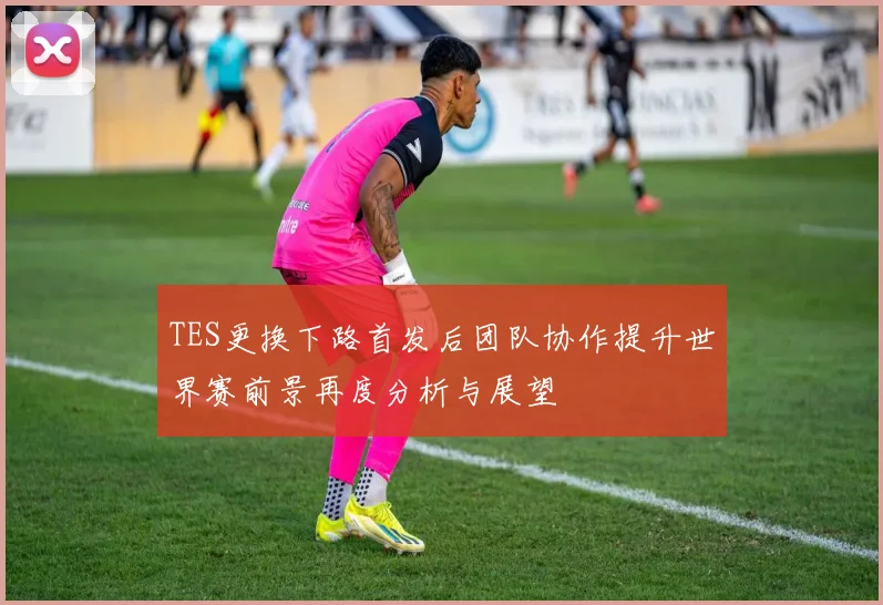 TES更换下路首发后团队协作提升世界赛前景再度分析与展望