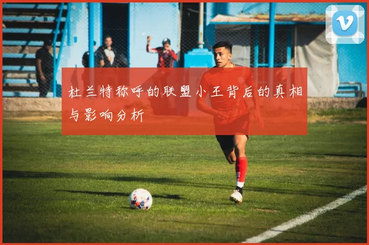 杜兰特称呼的联盟小王背后的真相与影响分析