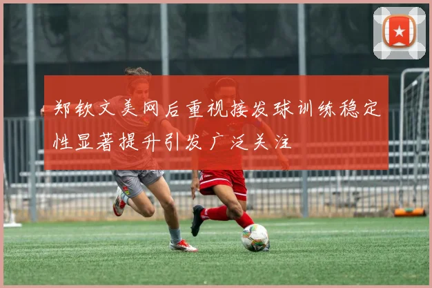 郑钦文美网后重视接发球训练稳定性显著提升引发广泛关注