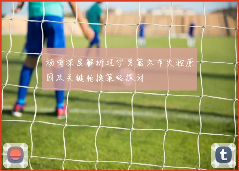杨鸣深度解析辽宁男篮末节失控原因及关键轮换策略探讨
