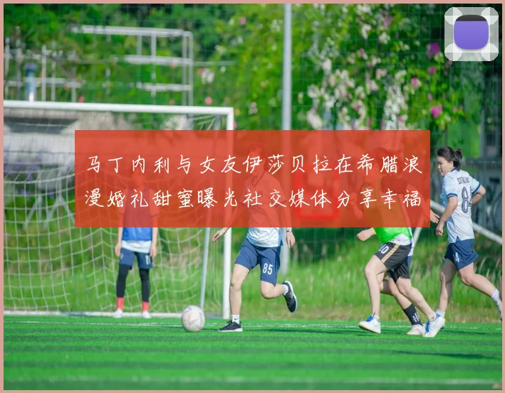 马丁内利与女友伊莎贝拉在希腊浪漫婚礼甜蜜曝光社交媒体分享幸福瞬间